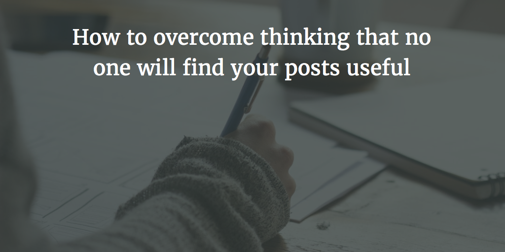 How to overcome thinking that no one will find your posts useful